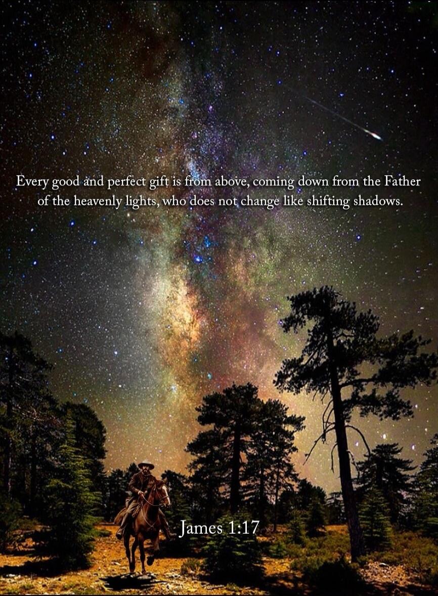 Every good and perfect gift is from above, coming down from the Father of the heavenly lights, who does not change like shifting shadows. James 1:17