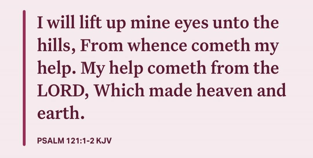 I will lift up mine eyes unto the hills, From whence cometh my help. My help cometh from the LORD, Which made heaven and earth.
PSALM 121:1-2 KJV