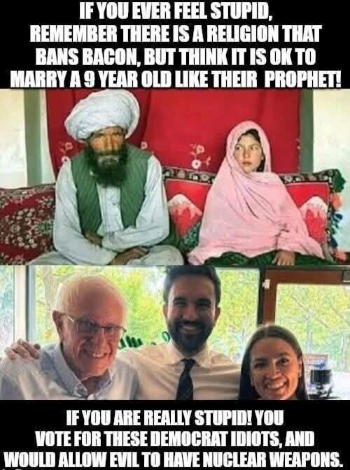 IF YOU EVER FEEL STUPID, REMEMBER THERE IS A RELIGION THAT BANS BACON, BUT THINK IT IS OK TO MARRY A 9 YEAR OLD LIKE THEIR PROPHET! IF YOU ARE REALLY STUPID! YOU VOTE FOR THESE DEMOCRAT IDIOTS, AND WOULD ALLOW EVIL TO HAVE NUCLEAR WEAPONS.