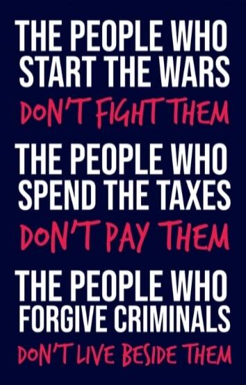 THE PEOPLE WHO START THE WARS DON'T FIGHT THEM THE PEOPLE WHO SPEND THE TAXES DON'T PAY THEM THE PEOPLE WHO FORGIVE CRIMINALS DON'T LIVE BESIDE THEM