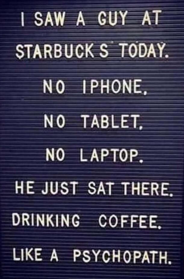 SAW A GUY AT STARBUCK S TODAY NO IPHONE NO TABLET NO LAPTOP HE JUST SAT THERE DRINKING COFFEE LIKE A PSYCHOPATH