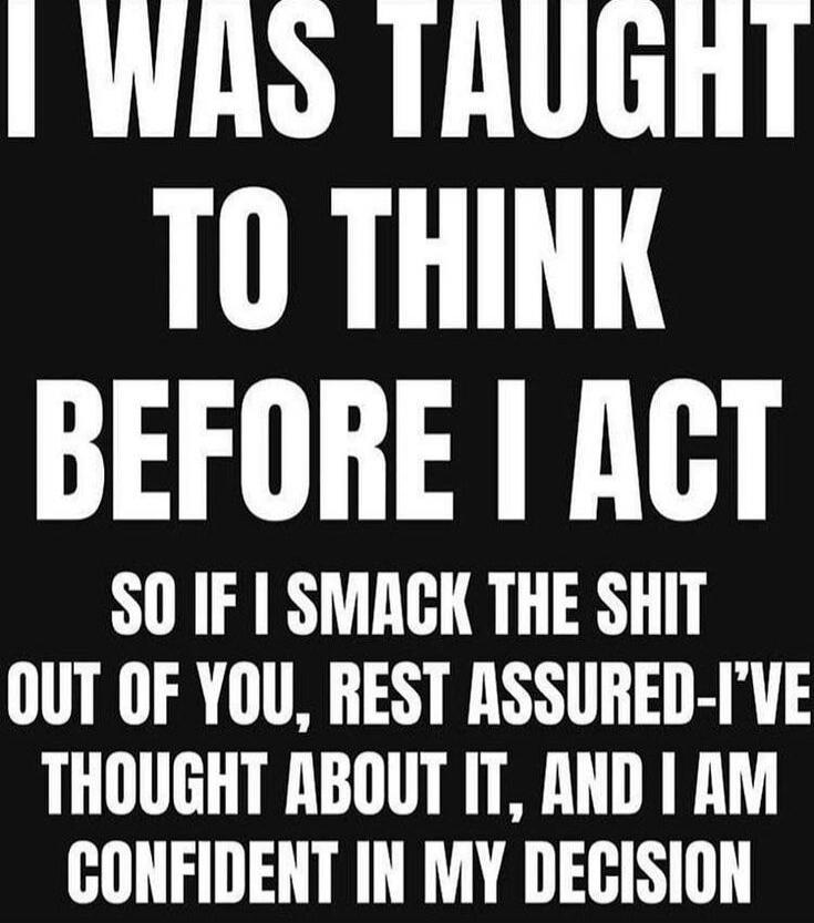 I WAS TAUGHT TO THINK BEFORE I ACT SO IF I SMACK THE SHIT OUT OF YOU, REST ASSURED-I'VE THOUGHT ABOUT IT, AND I AM CONFIDENT IN MY DECISION