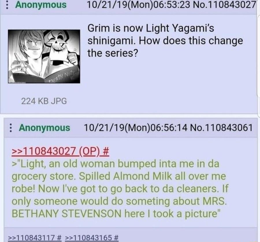 102119Mon065323 No110843027 Grim is now Light Yagamis shinigami How does this change the series 224 KB JPG i Anonymous 102119Mon065614 No110843061 2110843027 OP Light an old woman bumped inta me in da grocery store Spilled Almond Milk all over me robe Now Ive got to go back to da cleaners If only someone would do someting about MRS BETHANY STEVENSON here took a picture 55110843117 110843165