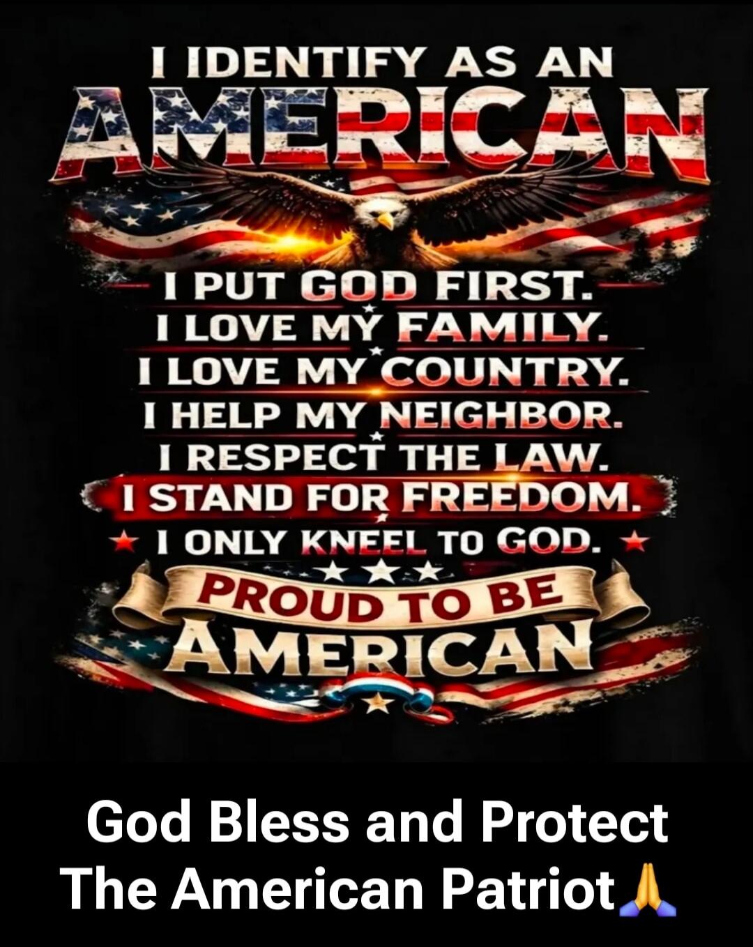 I IDENTIFY AS AN AMERICAN. I PUT GOD FIRST. I LOVE MY FAMILY. I LOVE MY COUNTRY. I HELP MY NEIGHBOR. I RESPECT THE LAW. I STAND FOR FREEDOM. I ONLY KNEEL TO GOD. PROUD TO BE AMERICAN. God Bless and Protect The American Patriot