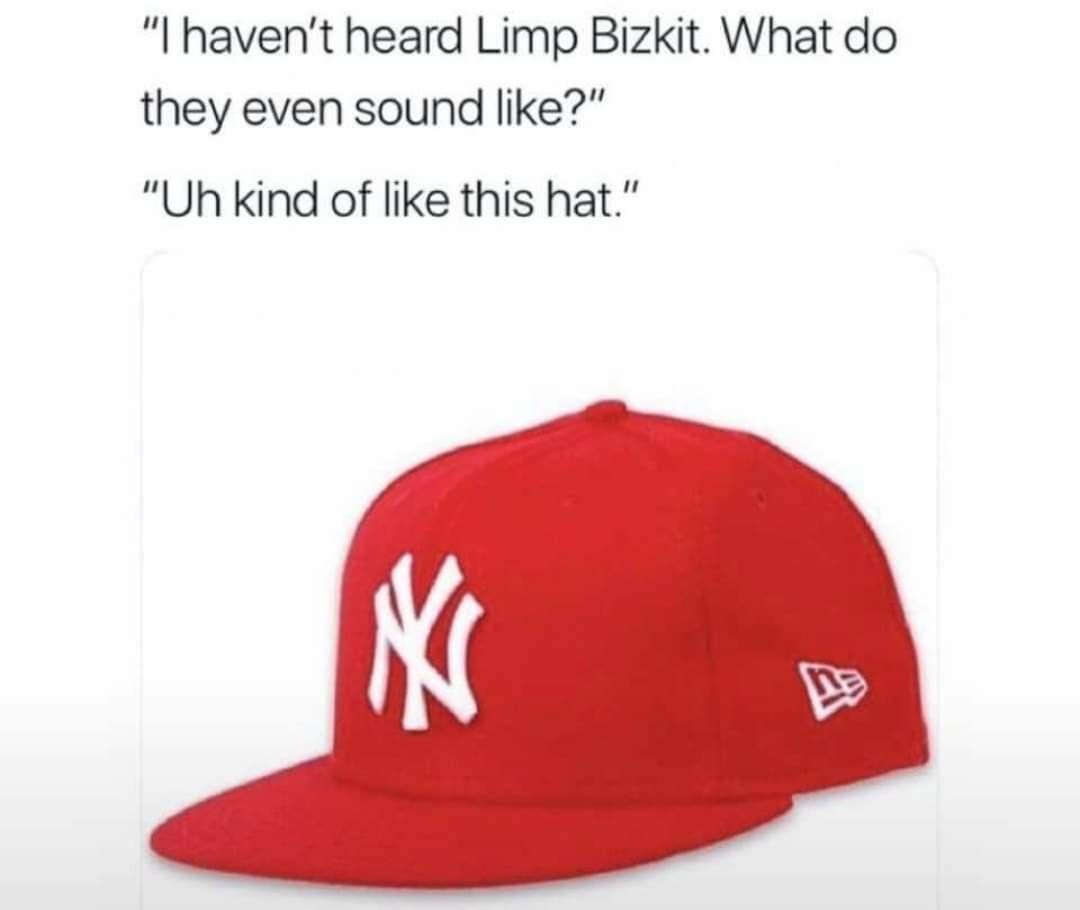 I havent heard Limp Bizkit What do they even sound like Uh kind of like this hat K