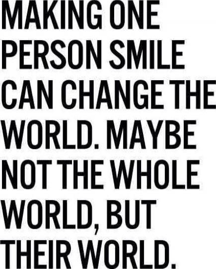 MAKING ONE PERSON SMILE CAN CHANGE THE WORLD. MAYBE NOT THE WHOLE WORLD, BUT THEIR WORLD.