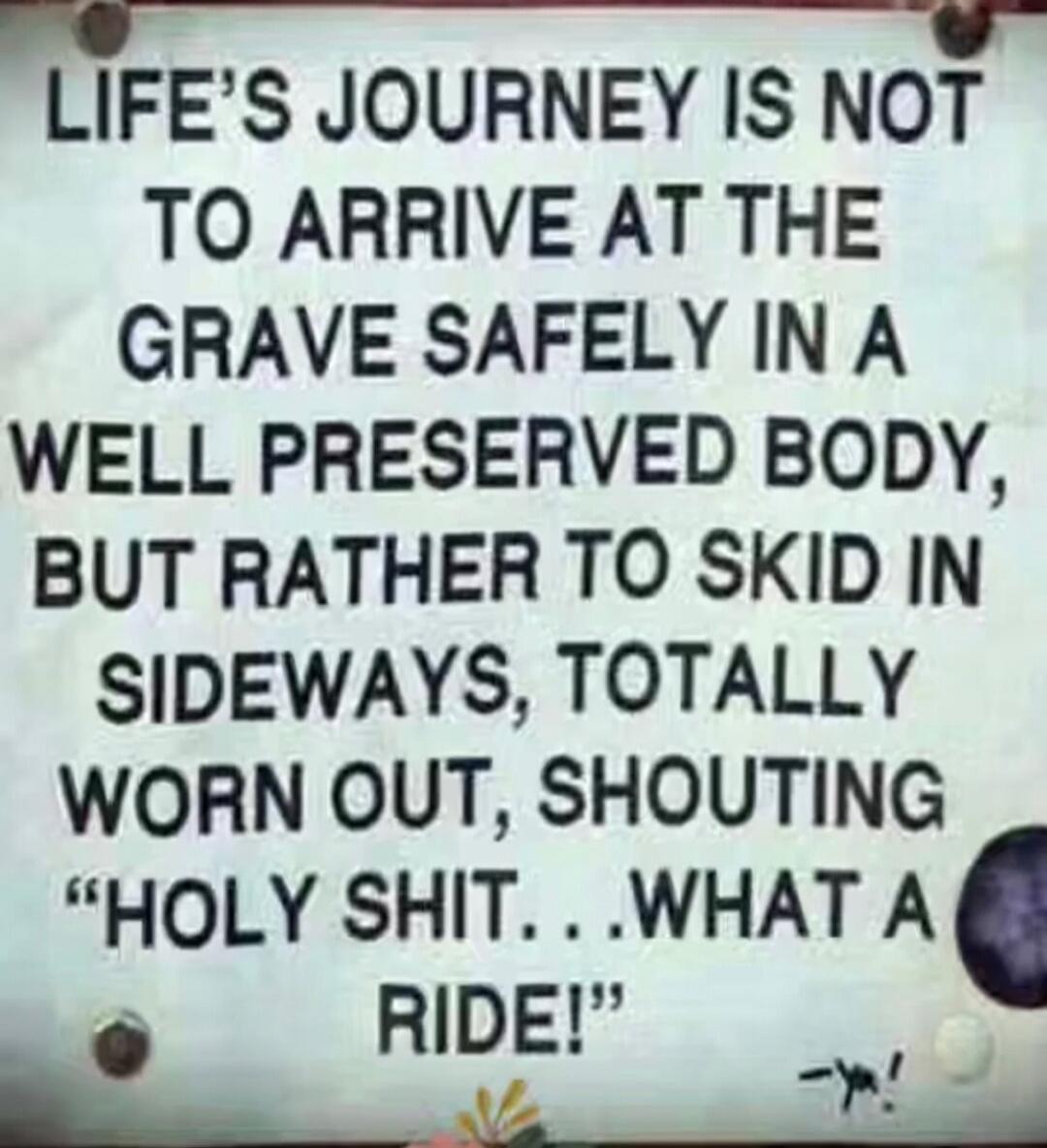LIFE'S JOURNEY IS NOT TO ARRIVE AT THE GRAVE SAFELY IN A WELL PRESERVED BODY, BUT RATHER TO SKID IN SIDEWAYS, TOTALLY WORN OUT, SHOUTING 