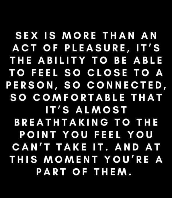 SEX IS MORE THAN AN ACT OF PLEASURE, IT'S THE ABILITY TO BE ABLE TO FEEL SO CLOSE TO A PERSON, SO CONNECTED, SO COMFORTABLE THAT IT'S ALMOST BREATH TAKING TO THE POINT YOU FEEL YOU CAN'T TAKE IT. AND AT THIS MOMENT YOU'RE A PART OF THEM.