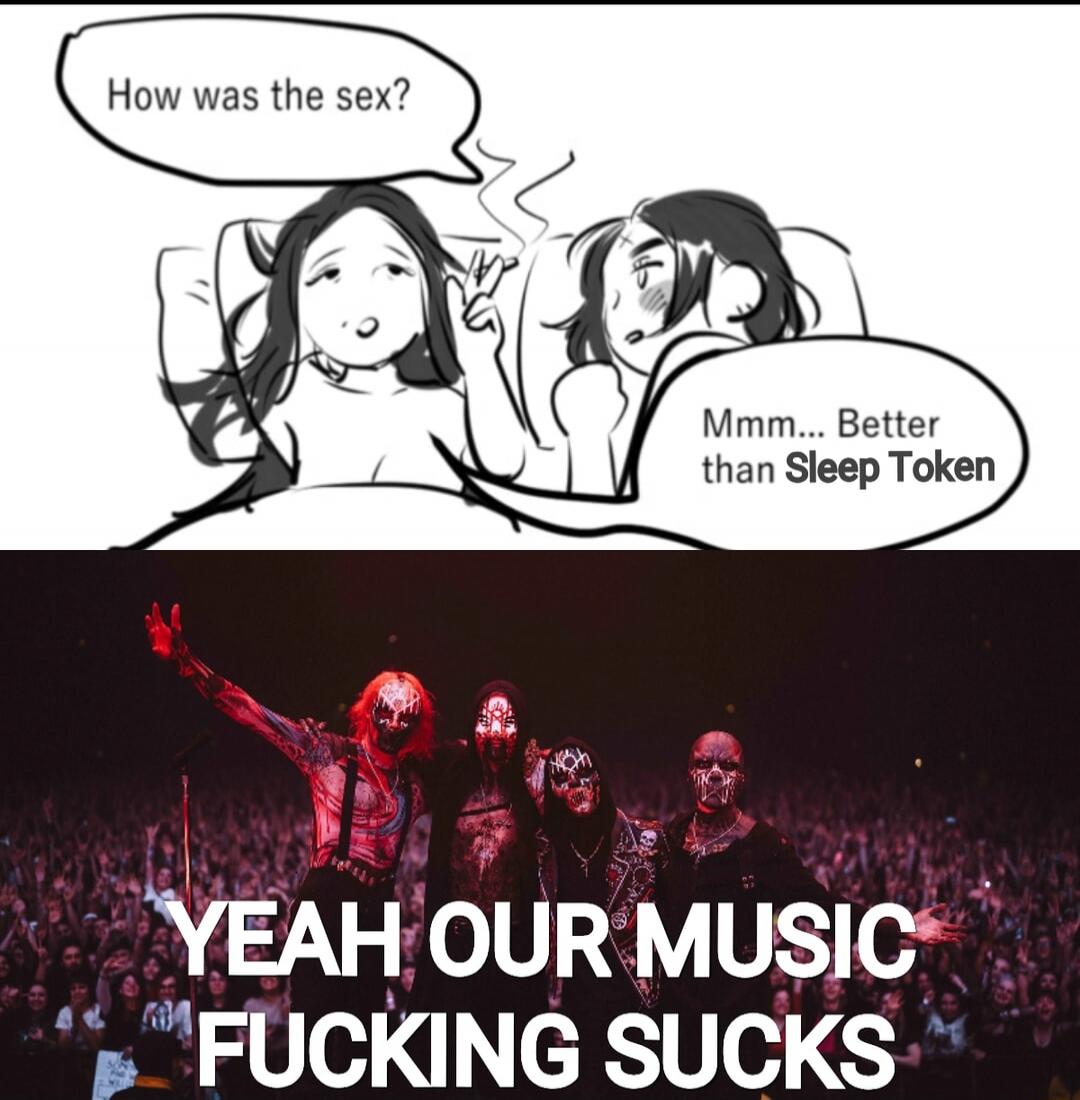 How was the sex?
Mmm... Better than Sleep Token
YEAH OUR MUSIC FUCKING SUCKS