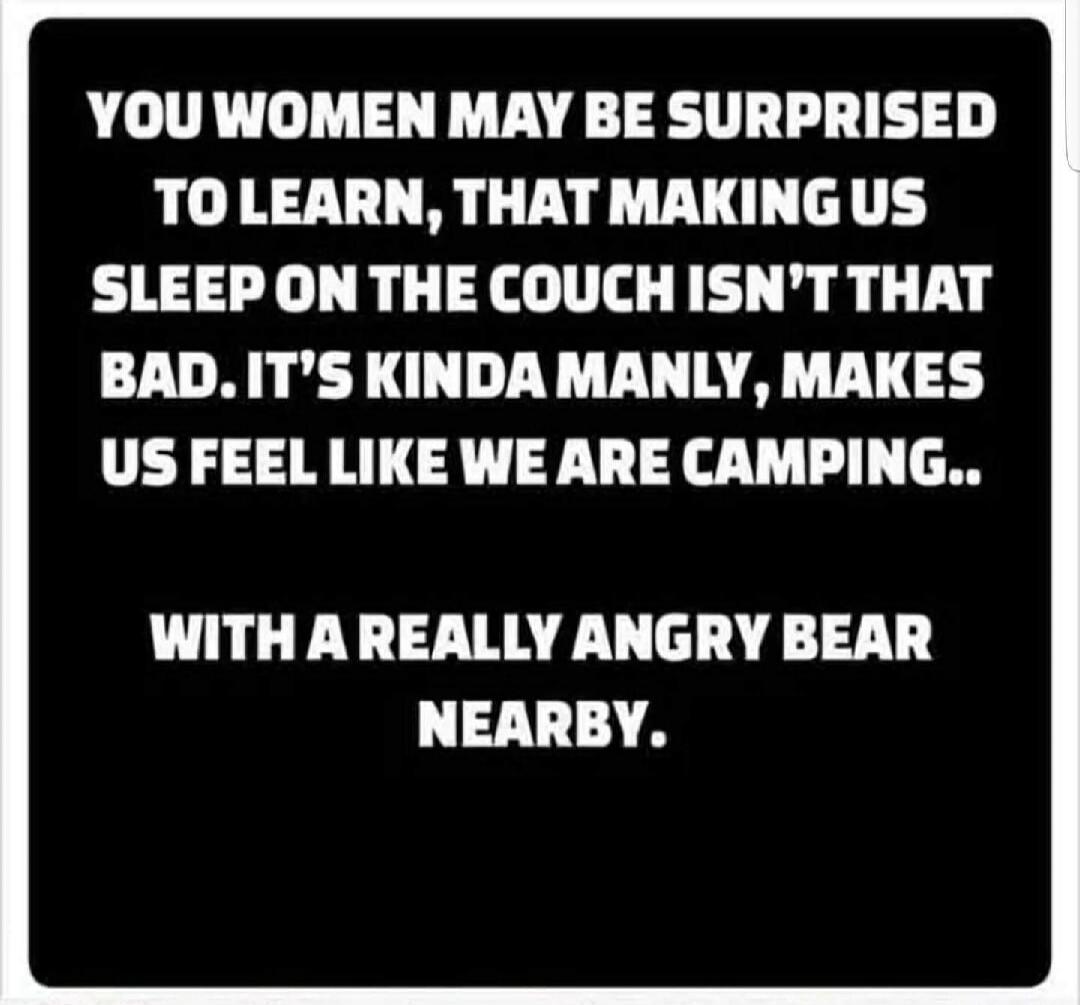 YOU WOMEN MAY BE SURPRISED TO LEARN, THAT MAKING US SLEEP ON THE COUCH ISN'T THAT BAD. IT'S KINDA MANLY, MAKES US FEEL LIKE WE ARE CAMPING.. WITH A REALLY ANGRY BEAR NEARBY.