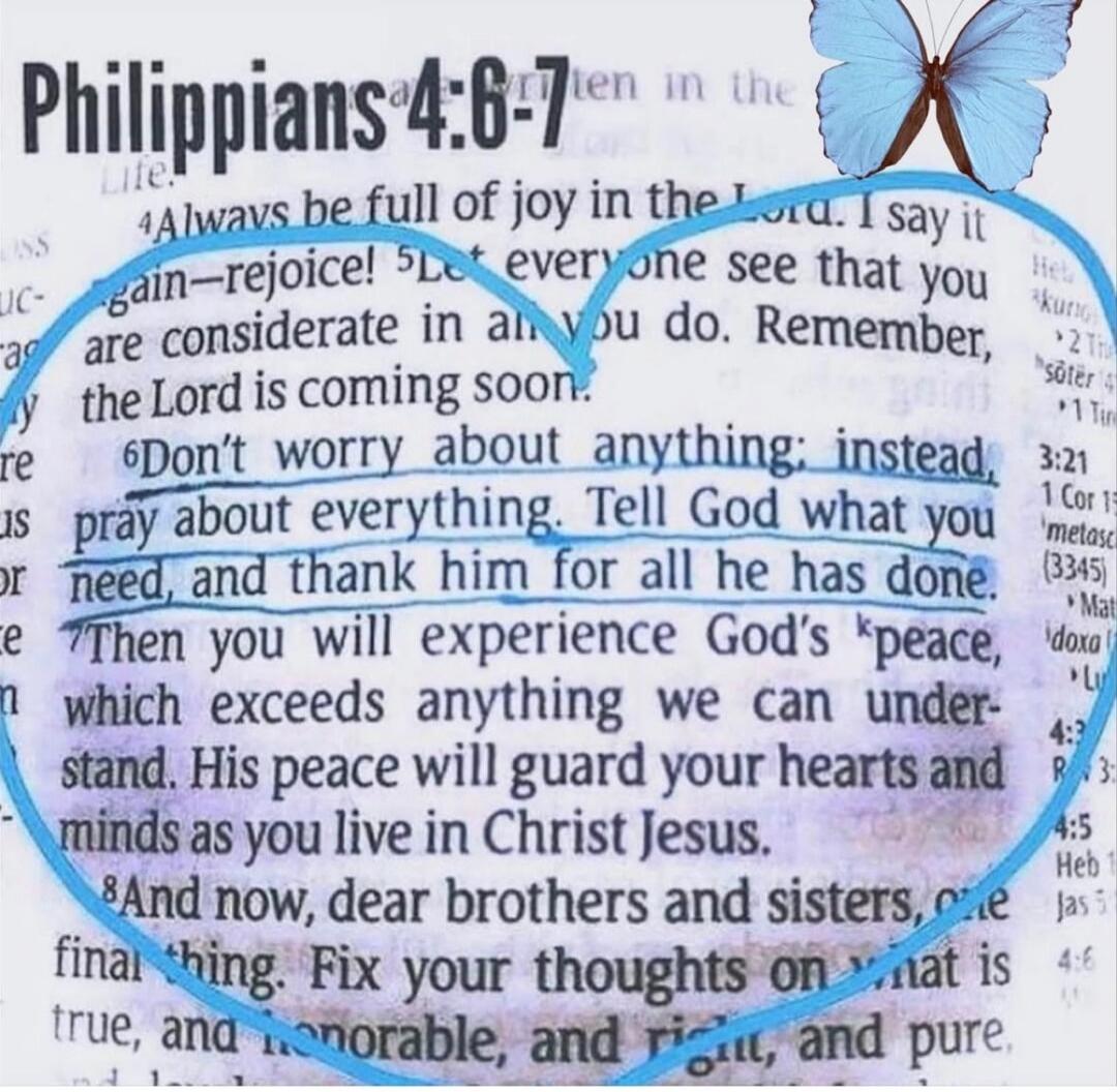 Philippians 4:6-7. Always be full of joy in the Lord. I say it again—rejoice! Let everyone see that you are considerate in all you do. Remember, the Lord is coming soon. Don't worry about anything; instead, pray about everything. Tell God what you need, and thank him for all he has done. Then you will experience God's peace, which exceeds anything 