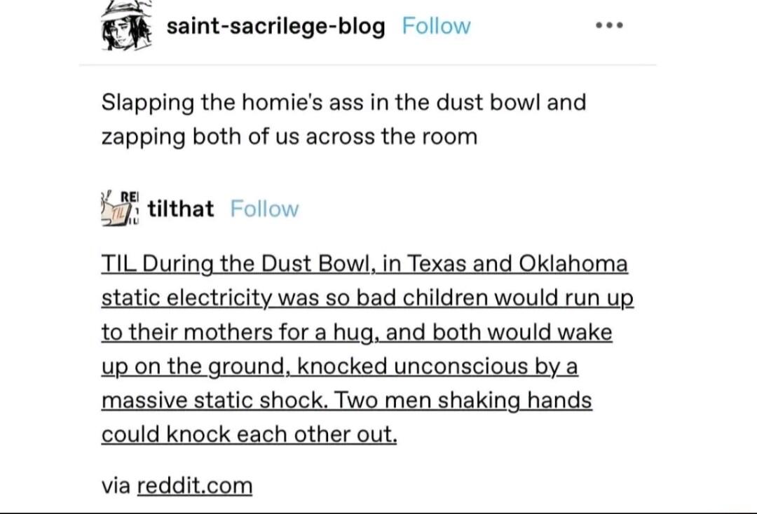 saint sacrilege blog Folow Slapping the homies ass in the dust bowl and zapping both of us across the room titthat Folow TIL During the Dust Bowl in Texas and Oklahoma static electricity was so bad children would run up totheir mothers for a hug and both would wake upon the ground knocked unconscious by a