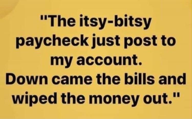 The itsy-bitsy paycheck just post to my account. Down came the bills and wiped the money out.