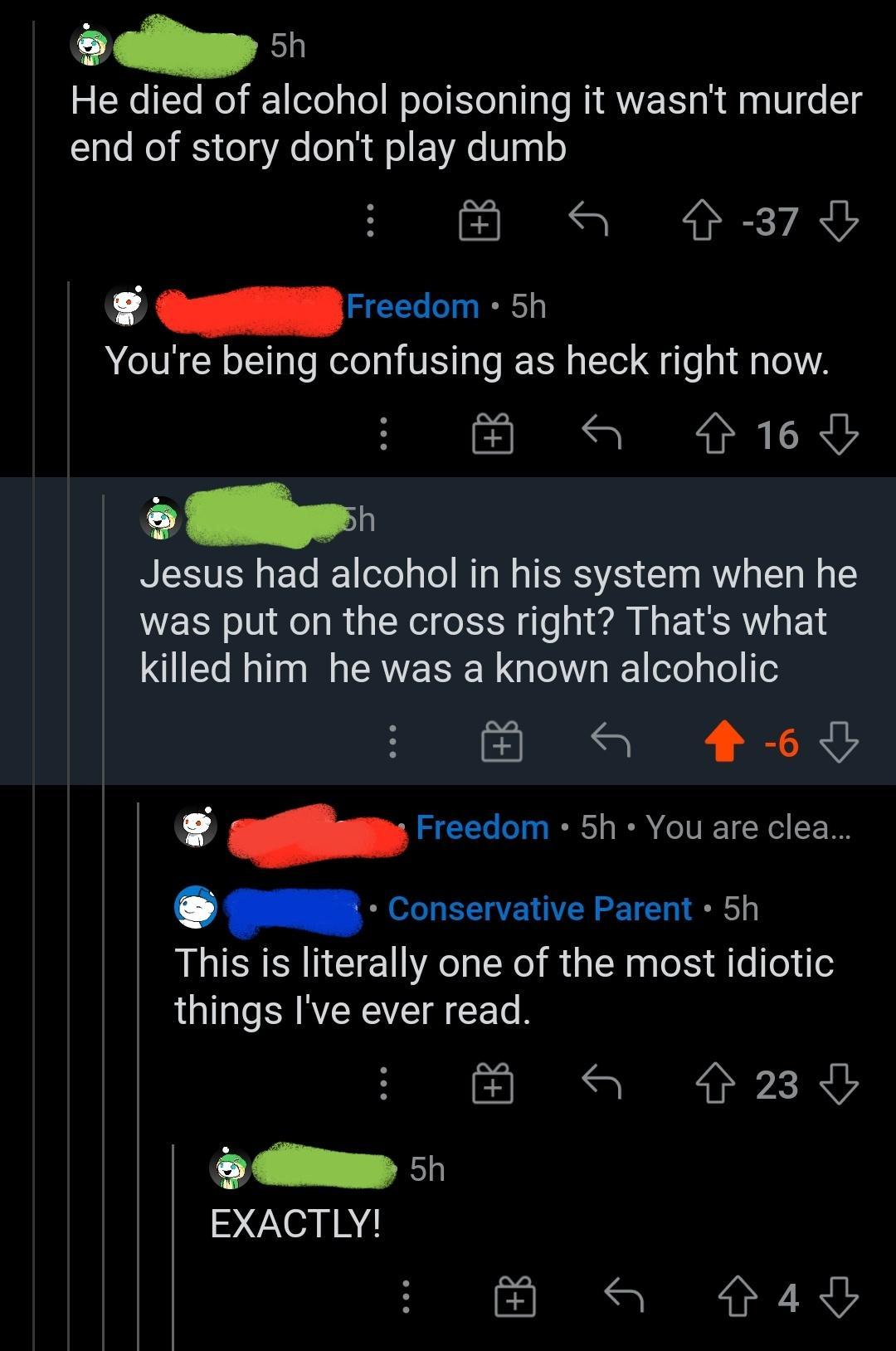 cellg 2o Te lo 1 eoTel WoTol leTal T le MIRWE T sk dla g V o 14 end of story dont play dumb S 3780 4 _Freedom 5h Youre being confusing as heck right now a 916y o Wl Jesus had alcohol in his system when he was put on the cross right Thats what killed him he was a known alcoholic S 469 4 Freedom 5h You are clea G Conservative Parent 5h This is literally one of the most idiotic things Ive ever read a