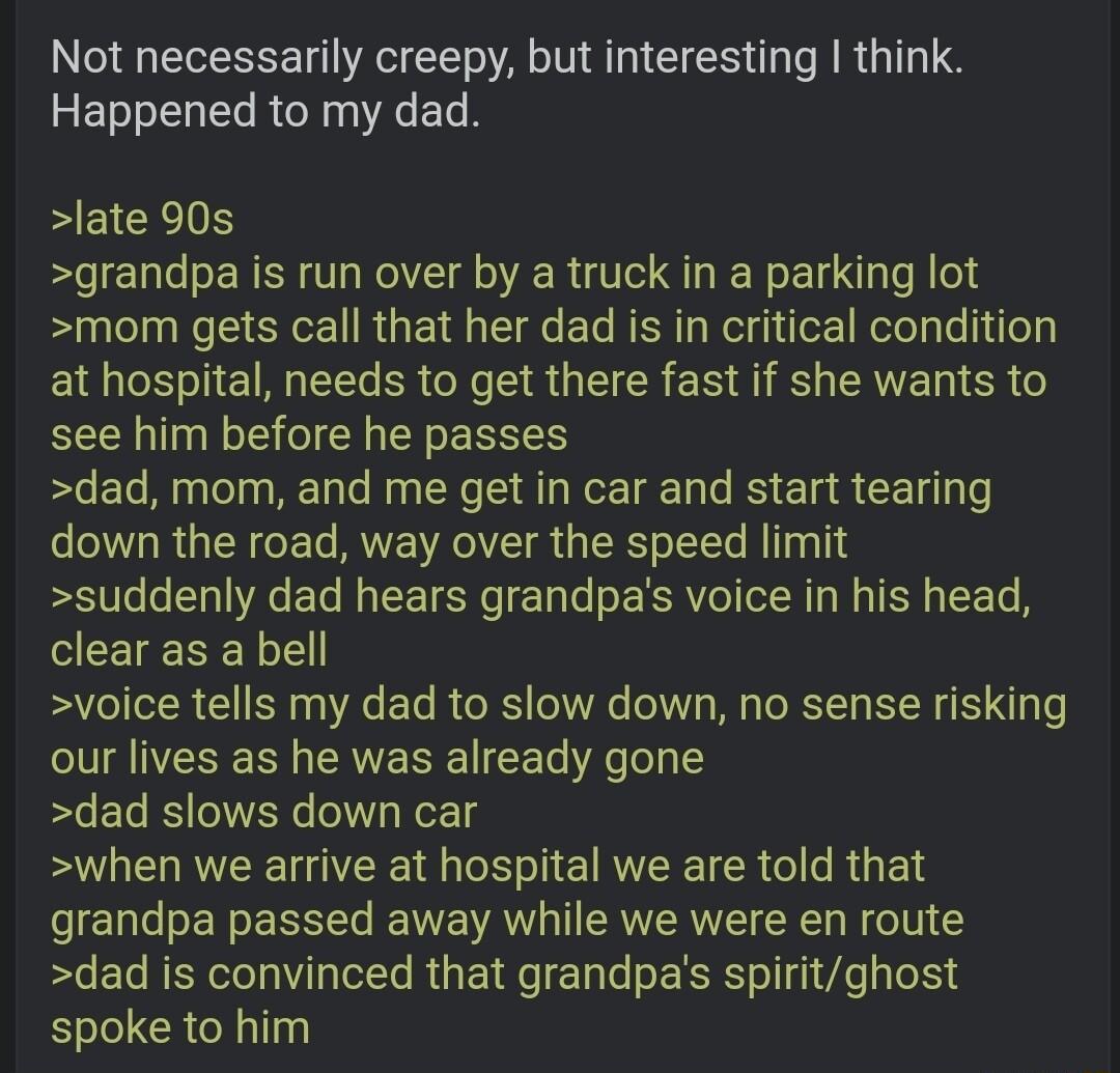 Not necessarily creepy but interesting think RET T RER R EL EEICEIN grandpa is run over by a truck in a parking lot mom gets call that her dad is in critical condition S L R e SR G CRES T RS AE R see him before he passes dad mom and me get in car and start tearing down the road way over the speed limit suddenly dad hears grandpas voice in his head CEEIERE L voice tells my dad to slow down no sense