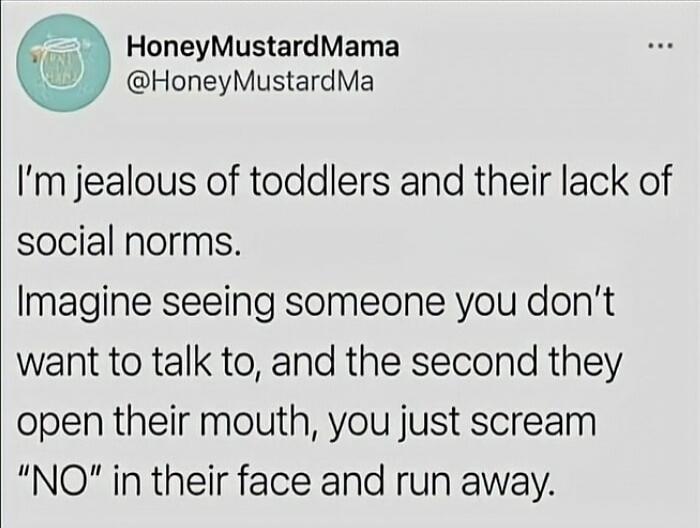 I'm jealous of toddlers and their lack of social norms. Imagine seeing someone you don't want to talk to, and the second they open their mouth, you just scream 