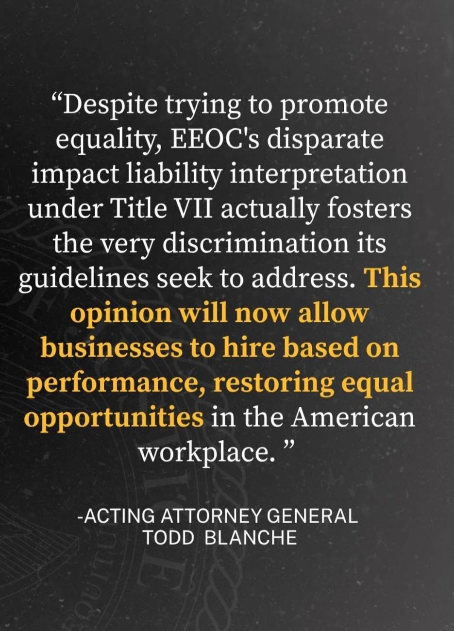 Despite trying to promote equality, EEOC's disparate impact liability interpretation under Title VII actually fosters the very discrimination its guidelines seek to address. This opinion will now allow businesses to hire based on performance, restoring equal opportunities in the American workplace. -ACTING ATTORNEY GENERAL TODD BLANCHE