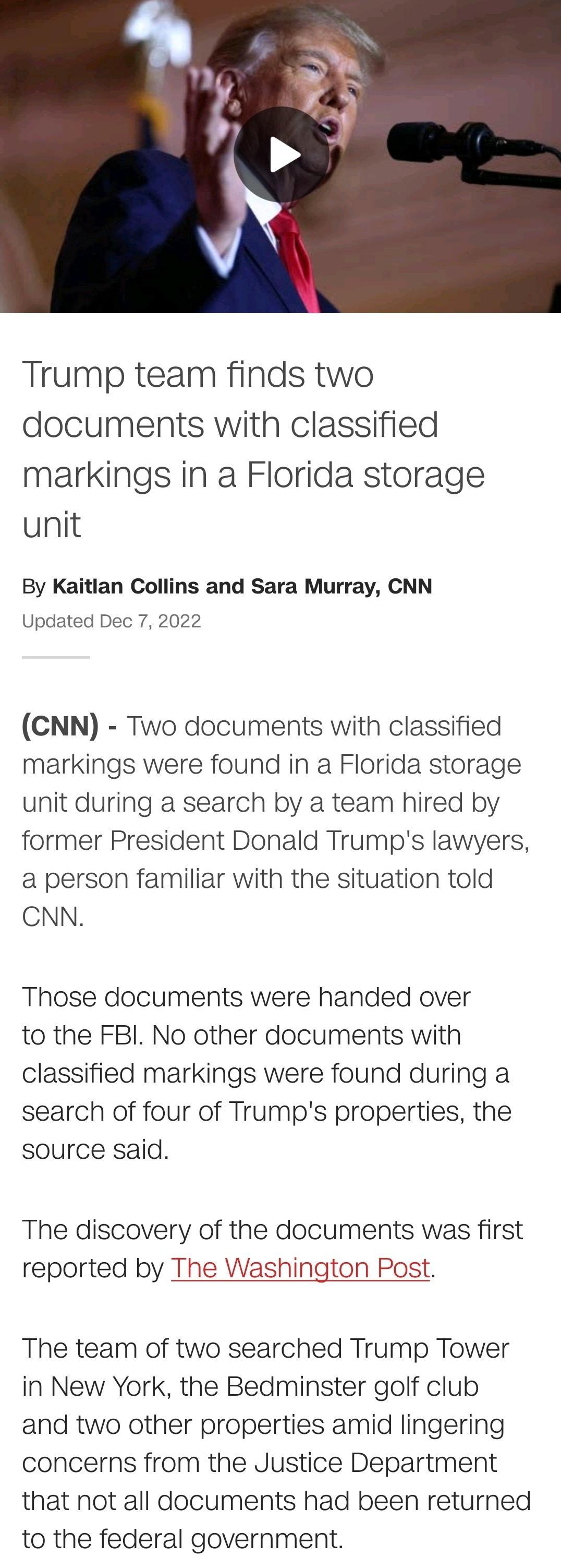 Trump team finds two documents with classified markings in a Florida storage unit By Kaitlan Collins and Sara Murray CNN Updated Dec 7 2022 CNN Two documents with classified markings were found in a Florida storage unit during a search by a team hired by former President Donald Trumps lawyers a person familiar with the situation told CNN Those documents were handed over to the FBI No other documen