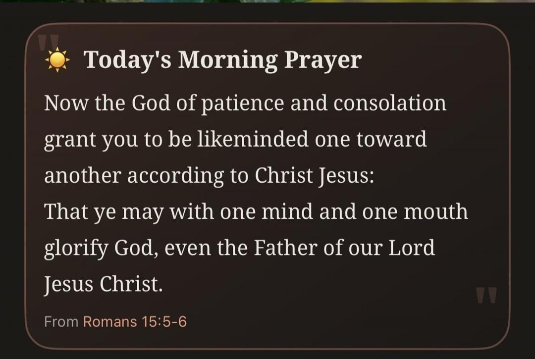 Today's Morning Prayer Now the God of patience and consolation grant you to be likeminded one toward another according to Christ Jesus: That ye may with one mind and one mouth glorify God, even the Father of our Lord Jesus Christ. From Romans 15:5-6