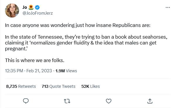 neo loloromerz In case anyone was wonderingjust how insane Republicans are In the state of Tennessee theyre trying to ban a book about seahorses claiming it normalizes gender fluidity the idea that males can get pregnant This is where we are folks 1235 PV Feb 212023 19M Views 8735 Retveets 713 Quote Tweets 52K Uikes o o