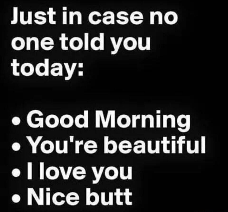Just in case no one told you today: Good Morning, You're beautiful, I love you, Nice butt