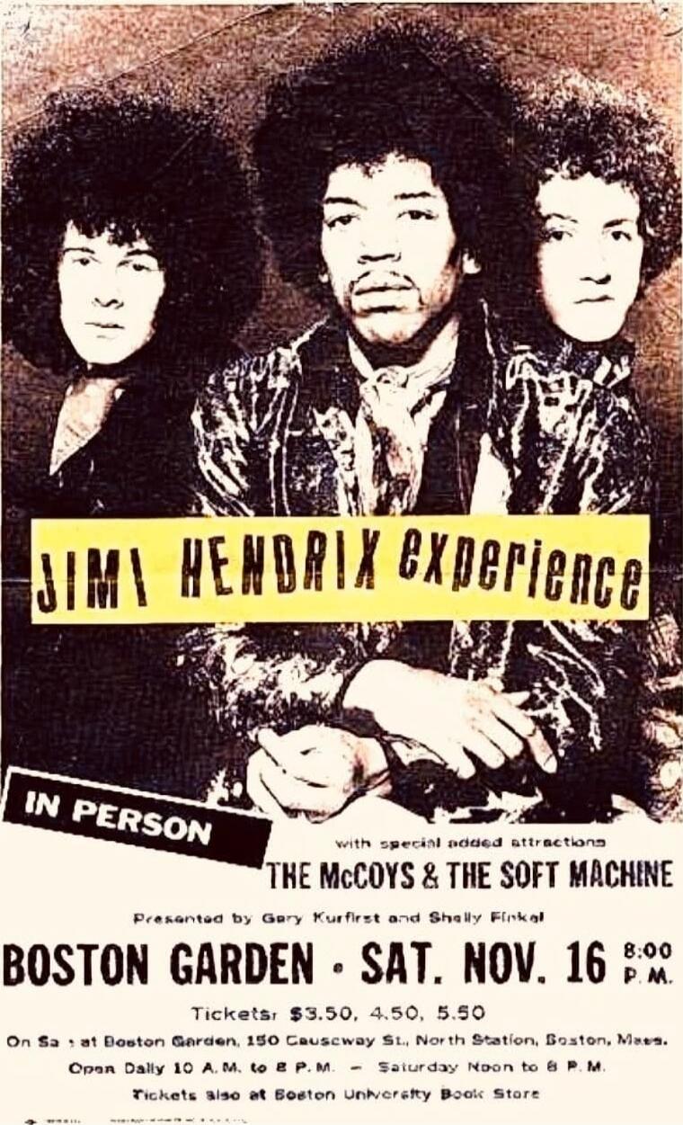 JIMI HENDRIX experience IN PERSON with special road attractions THE MCCOYS & THE SOFT MACHINE BOSTON GARDEN - SAT. NOV. 16 8:00 P.M. Tickets $3.50, 4.50, 5.50 On S.D. at Boston Garden, 150 Causeway St., North Station, Boston, Mass. Open Daily 10 A.M. to 9 P.M. — Sunday Noon to 9 P.M. Tickets also at Boston University Book Store Presented by Gary Ku