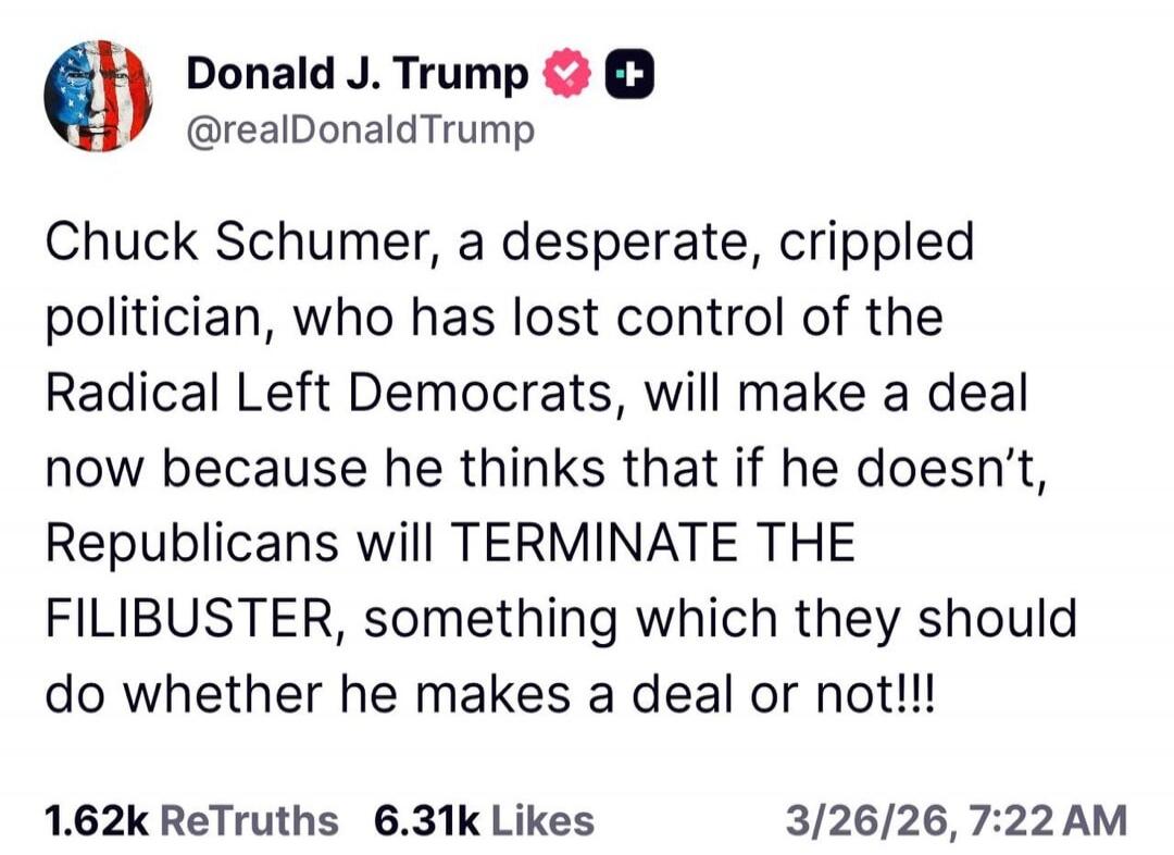 Donald J. Trump @realDonaldTrump Chuck Schumer, a desperate, crippled politician, who has lost control of the Radical Left Democrats, will make a deal now because he thinks that if he doesn't, Republicans will TERMINATE THE FILIBUSTER, something which they should do whether he makes a deal or not!!!