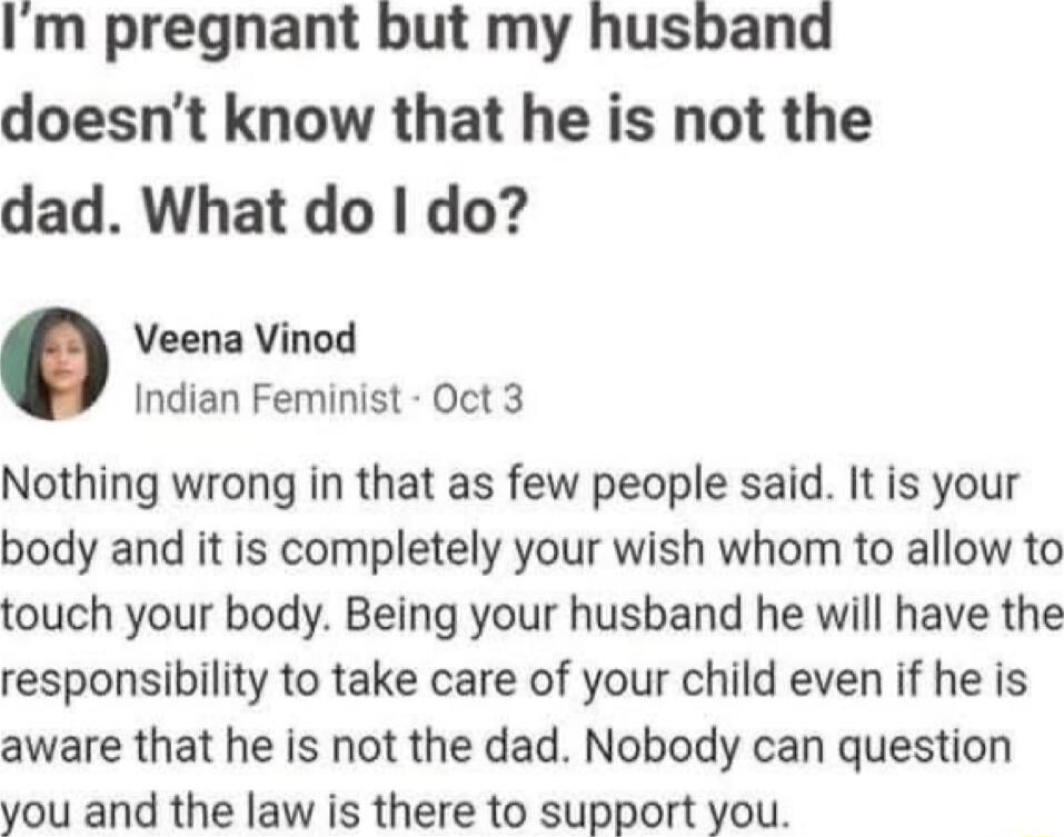 Im pregnant but my husband doesnt know that he is not the dad What do do Veena Vinod Indian Feminist Oct 3 Nothing wrong in that as few people said It is your body and it is completely your wish whom to allow to touch your body Being your husband he will have the responsibility to take care of your child even if he is aware that he is not the dad Nobody can question you and the law is there to sup