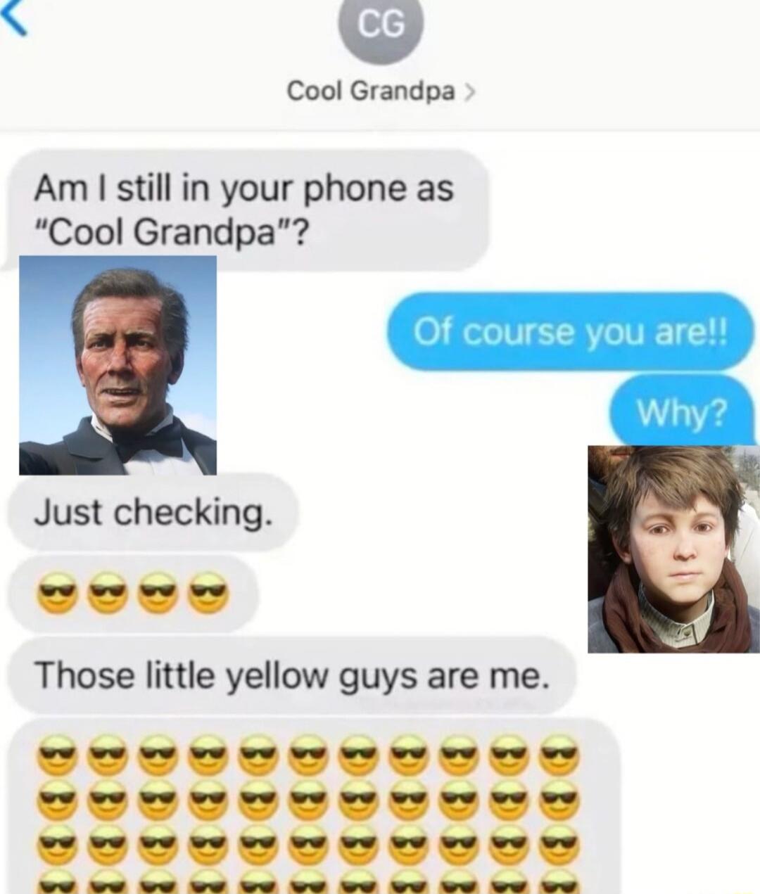Am I still in your phone as 'Cool Grandpa'?
Of course you are!!
Why?
Just checking.
😎😎😎
Those little yellow guys are me.
😎😎😎😎😎😎😎😎😎😎