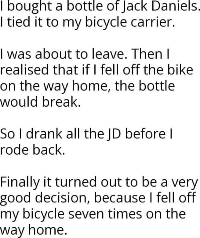 bought a bottle of Jack Daniels tied it to my bicycle carrier was about to leave Then realised that if fell off the bike on the way home the bottle would break So I drank all the JD before rode back Finally it turned out to be a very good decision because fell off my bicycle seven times on the way home