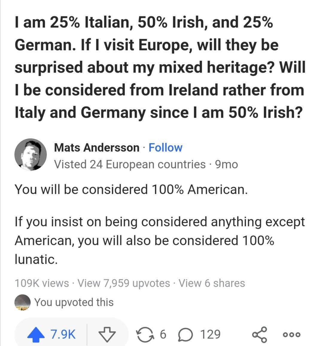 am 25 Italian 50 Irish and 25 German If visit Europe will they be surprised about my mixed heritage Will be considered from Ireland rather from Italy and Germany since am 50 Irish Mats Andersson Follow Visted 24 European countries 9mo You will be considered 100 American If you insist on being considered anything except American you will also be considered 100 lunatic 9K views View You upvoted this