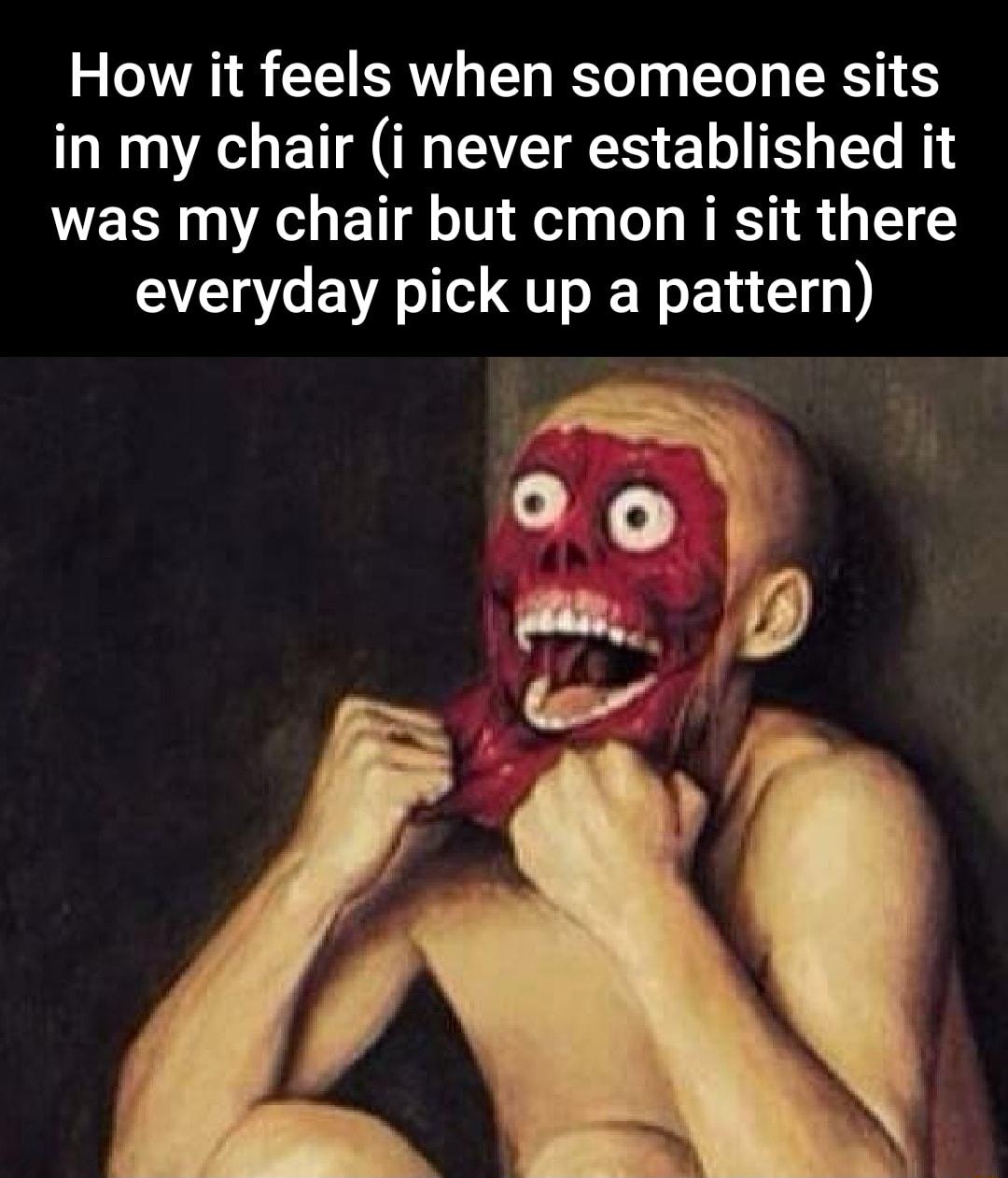 How it feels when someone sits in my chair i never established it was my chair but cmon i sit there everyday pick up a pattern
