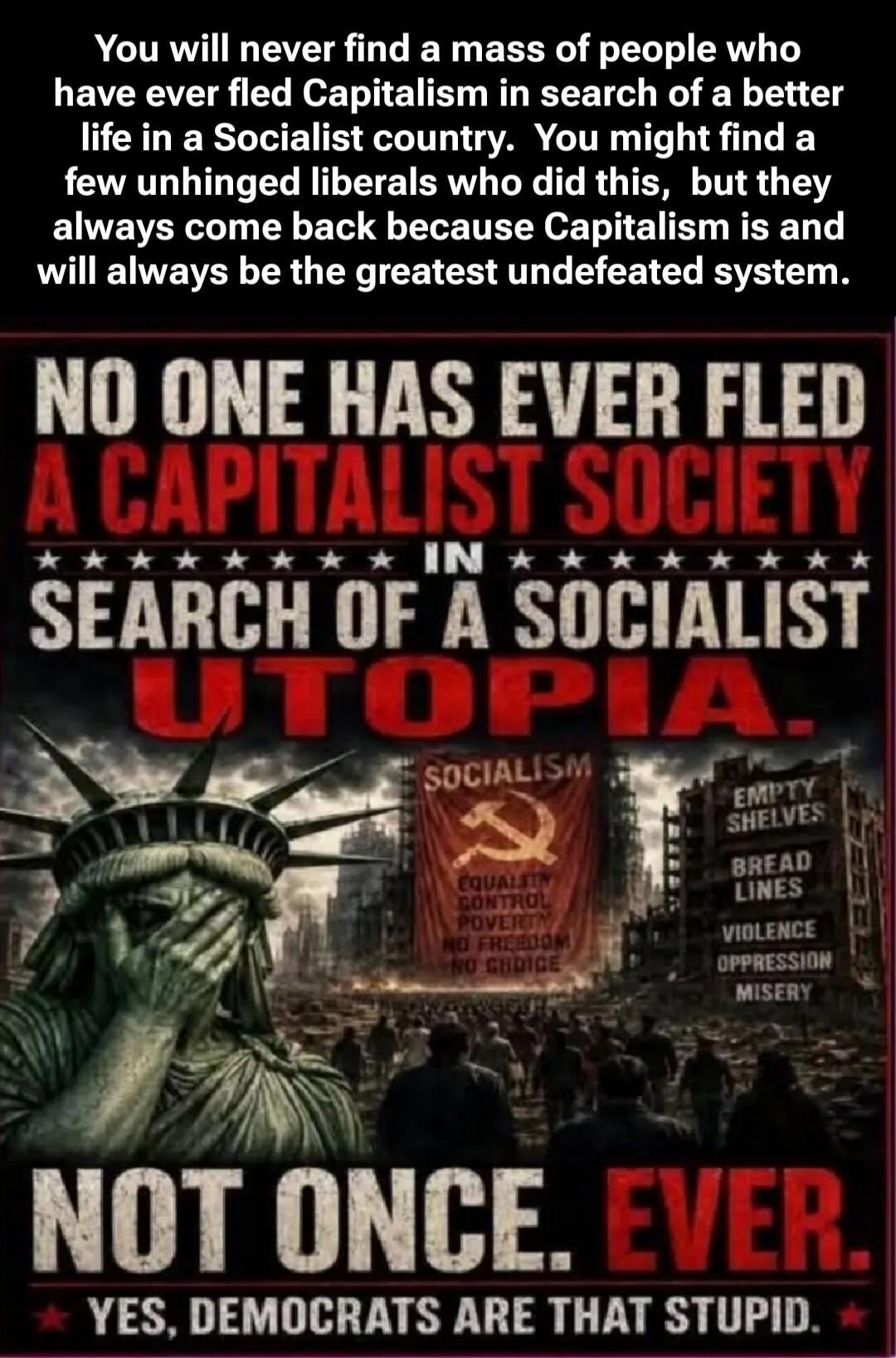 You will never find a mass of people who have ever fled Capitalism in search of a better life in a Socialist country. You might find a few unhinged liberals who did this, but they always come back because Capitalism is and will always be the greatest undefeated system. NO ONE HAS EVER FLED A CAPITALIST SOCIETY IN SEARCH OF A SOCIALIST UTOPIA. SOCIA