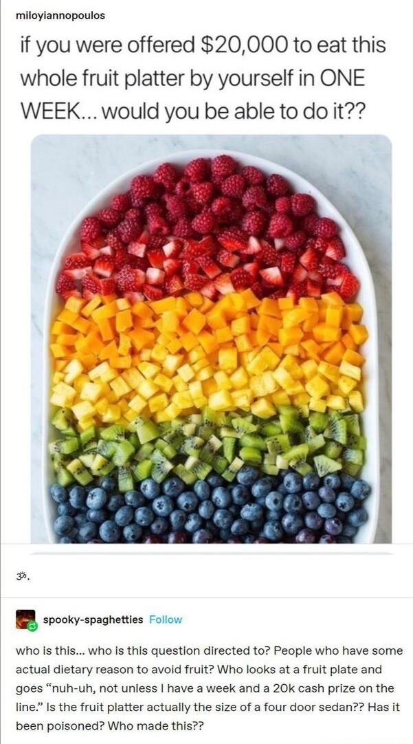 miloylannopoulos if you were offered 20000 to eat this whole fruit platter by yourself in ONE WEEK would you be able to do it R sl spaghetes ol Who s this who is this question directed to People who have some actual dietary reason to avold fruit Who looks at a fruit plate and goes nuh uh not unless have a week and a 20k cash prize on the line Is the fruit platter actually the size of a four door s
