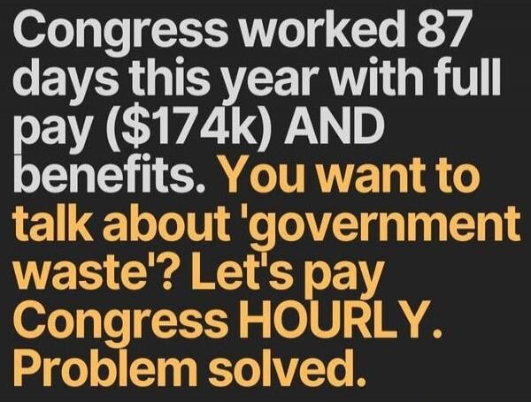 Congress worked 87 days this year with full pay ($174k) AND benefits. You want to talk about 'government waste'? Let's pay Congress HOURLY. Problem solved.
