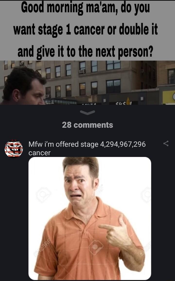 Good morning maam do you want stage 1 cancer or double it and give it to the next person r i w 8 s 28 comments Mfw im offered stage 4294967296 cancer