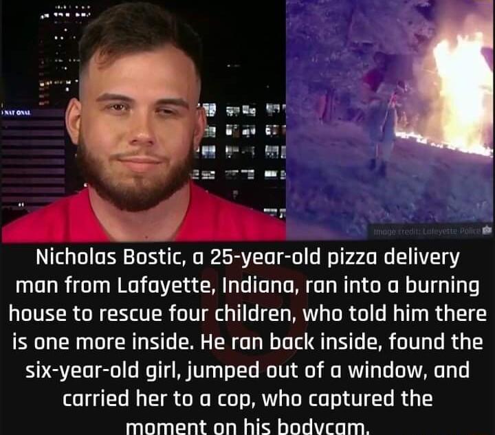 Nicholas Bostic a 25 year old pizza delivery man from Lafayette Indiana ran into a burning house to rescue four children who told him there is one more inside He ran back inside found the six year old girl jumped out of a window and carried her to a cop who captured the moment on his bodvcam