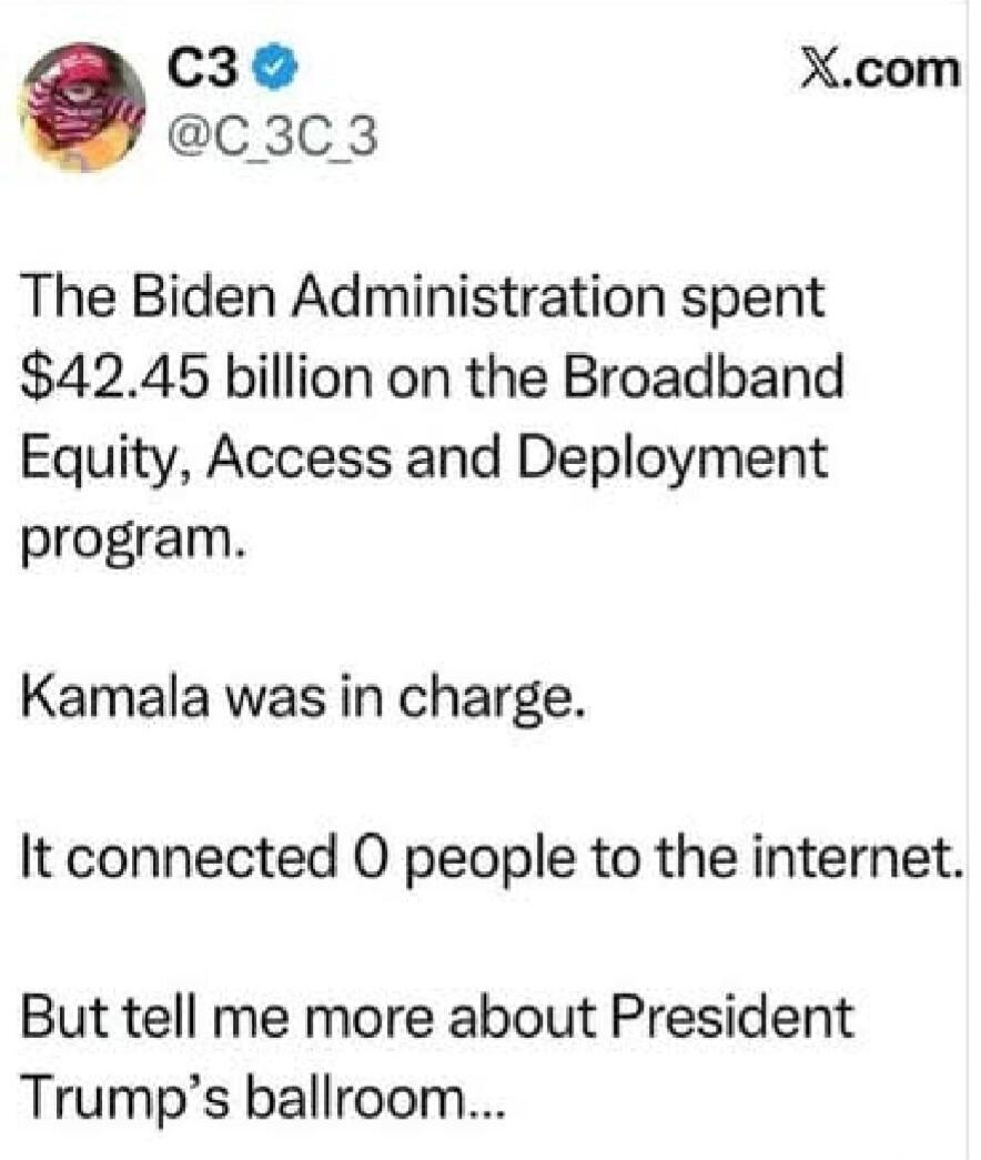 The Biden Administration spent $42.45 billion on the Broadband Equity, Access and Deployment program. Kamala was in charge. It connected 0 people to the internet. But tell me more about President Trump's ballroom...