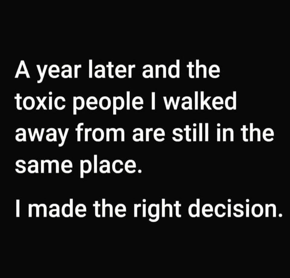 A year later and the toxic people I walked away from are still in the same place. I made the right decision.