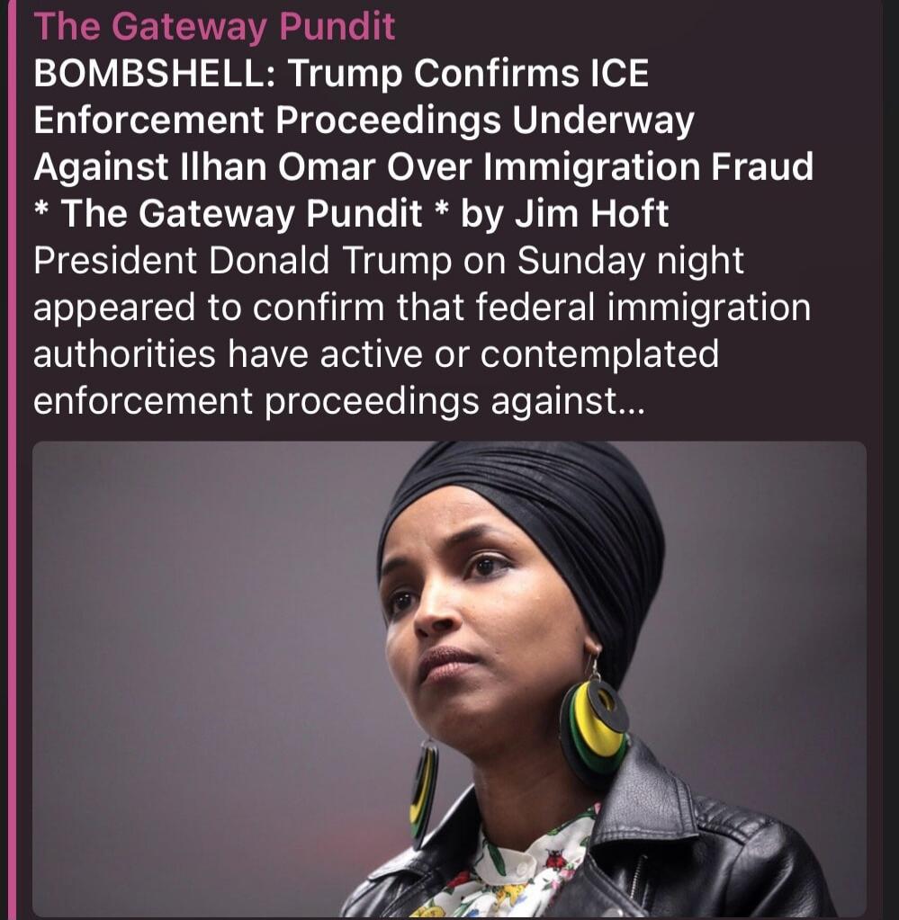 The Gateway Pundit BOMBSHELL: Trump Confirms ICE Enforcement Proceedings Underway Against Ilhan Omar Over Immigration Fraud * The Gateway Pundit * by Jim Hoft President Donald Trump on Sunday night appeared to confirm that federal immigration authorities have active or contemplated enforcement proceedings against...