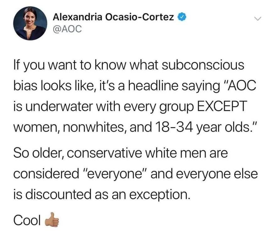 Alexandria Ocasio Cortez AQOC If you want to know what subconscious bias looks like its a headline saying AOC is underwater with every group EXCEPT women nonwhites and 18 34 year olds So older conservative white men are considered everyone and everyone else is discounted as an exception Cool o