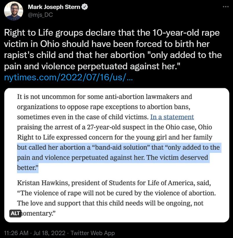 n Mark Joseph Sten Right to Life groups declare that the 10 year old rape victim in Ohio should have been forced to birth her rapists child and that her abortion only added to the pain and violence perpetuated against her imescom20220716 Itis not uncommon for some anti abortion lawmakers and organizations to oppose rape exceptions to abortion bans sometimes even in the case of child victims In a s