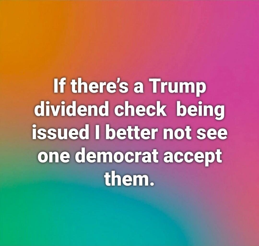 If there’s a Trump dividend check being issued I better not see one democrat accept them.