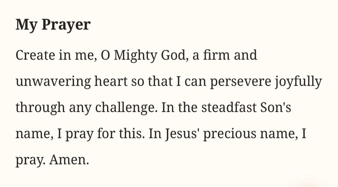 My Prayer. Create in me, O Mighty God, a firm and unwavering heart so that I can persevere joyfully through any challenge. In the steadfast Son's name, I pray for this. In Jesus' precious name, I pray. Amen.