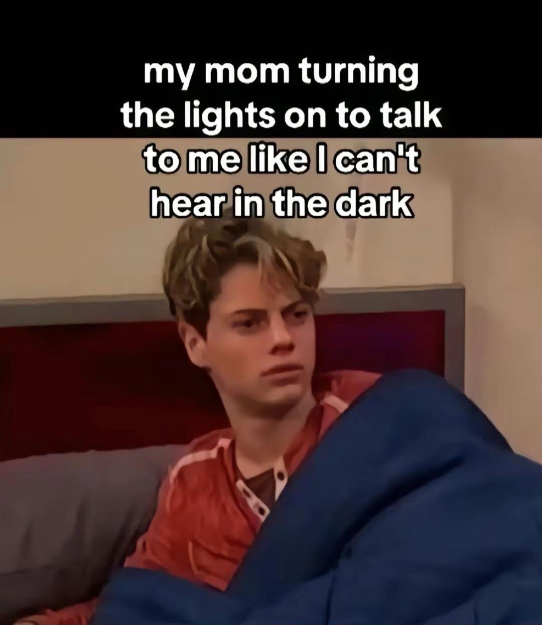 my mom turning the lights on to talk to me like I can't hear in the dark