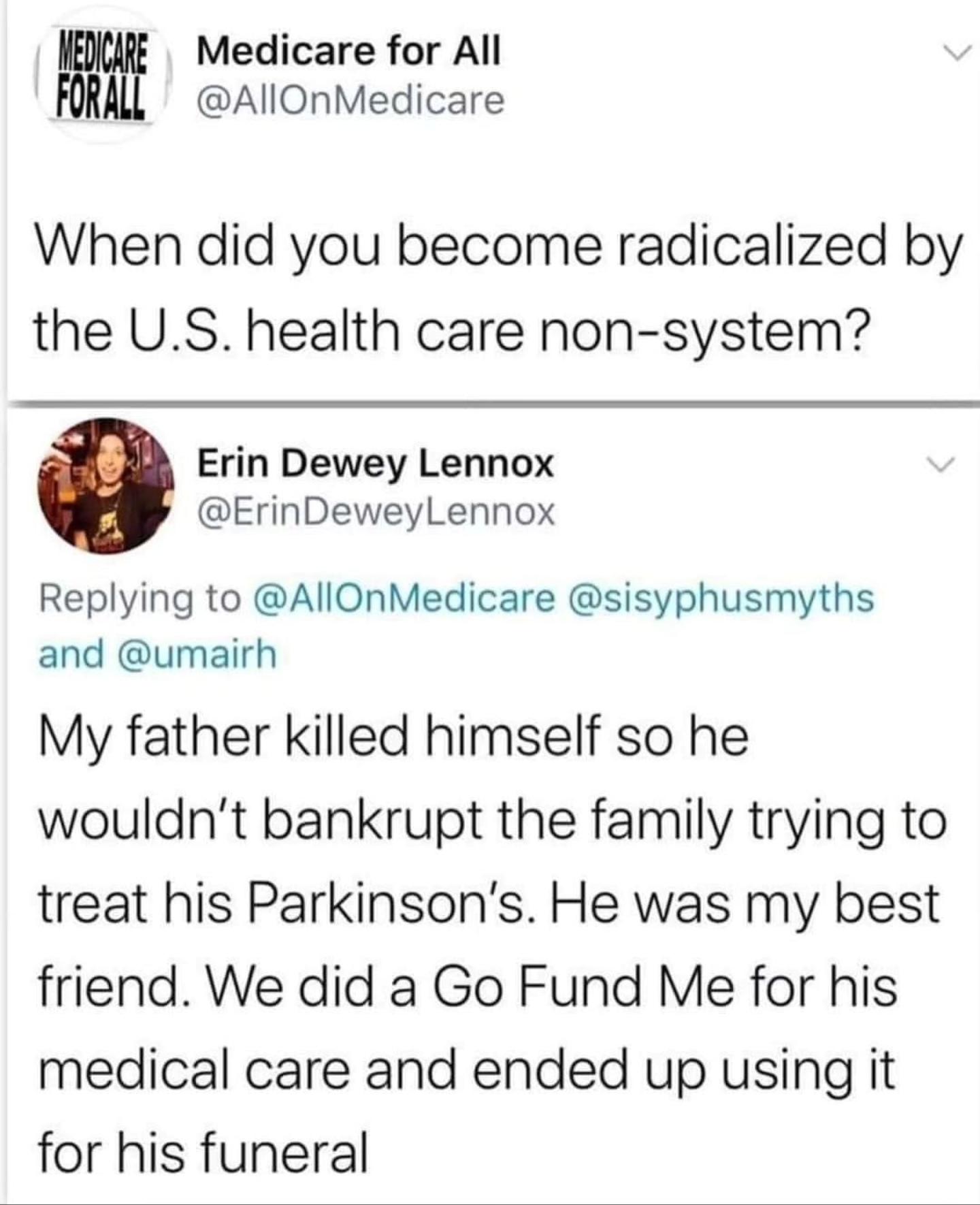 Medicare for All AllOnMedicare When did you become radicalized by the US health care non system Erin Dewey Lennox ErinDeweyLennox Replying to AllOnMedicare sisyphusmyths and umairh My father killed himself so he wouldnt bankrupt the family trying to treat his Parkinsons He was my best friend We did a Go Fund Me for his medical care and ended up using it for his funeral