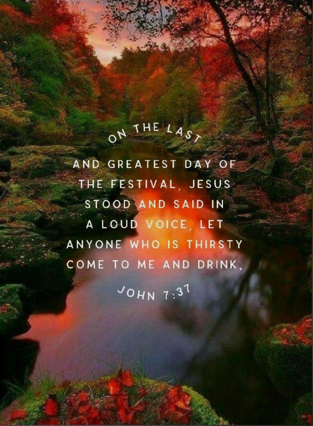 On the last and greatest day of the festival, Jesus stood and said in a loud voice, let anyone who is thirsty come to me and drink. John 7:37