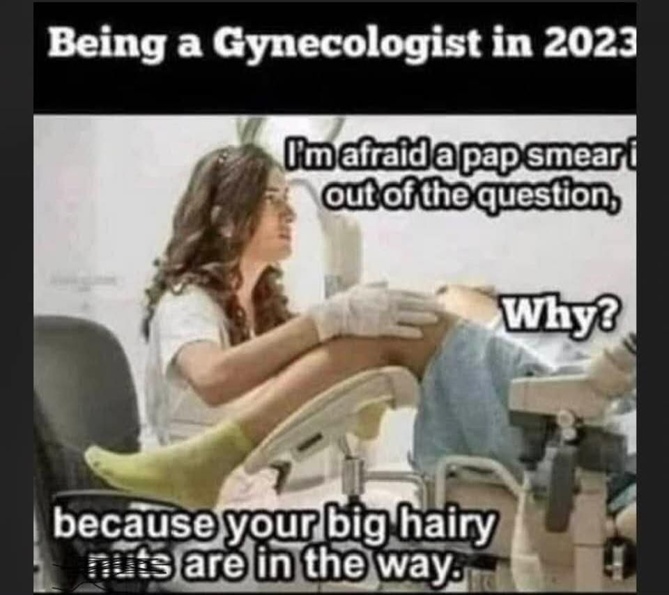 Being a Gynecologist in 2023. I'm afraid a pap smear is out of the question. Why? Because your big hairy nuts are in the way.