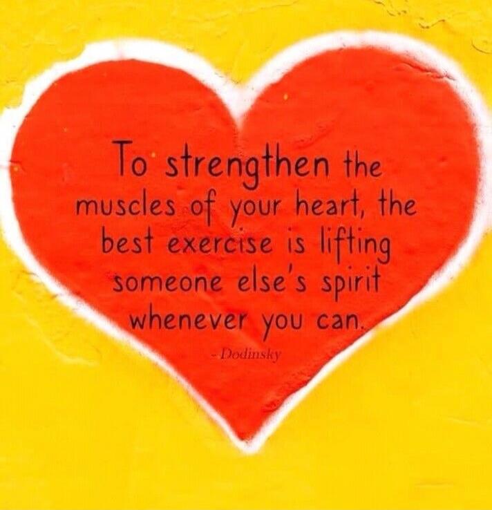 To strengthen the muscles of your heart, the best exercise is lifting someone else's spirit whenever you can. - Dodinsky