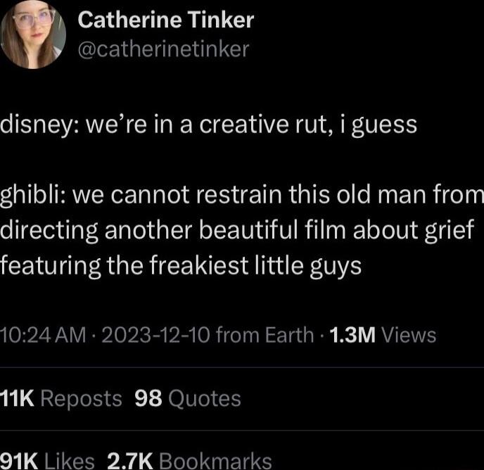 Catherine Tinker LR GERRENUET disney were in a creative rut i guess ghibli we cannot restrain this old man from directing another beautiful film about grief featuring the freakiest little guys 1024 AM 2023 12 10 from Earth 13M Views 11K Reposts 98 Quotes 01K Likes 27K Bookmarks